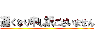 遅くなり申し訳ございません ()