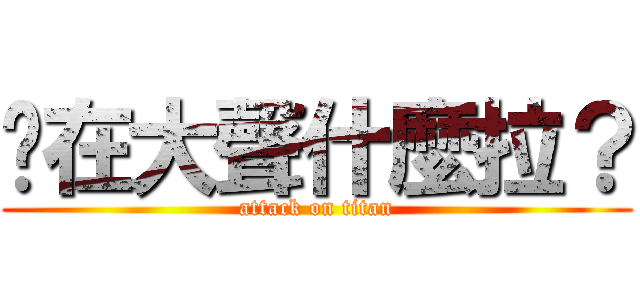 你在大聲什麼拉？ (attack on titan)