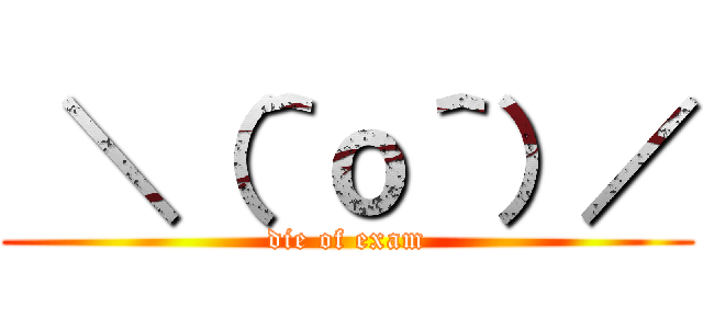  ＼（＾ｏ＾）／ (die of exam)