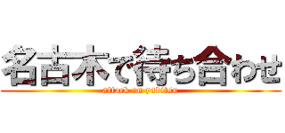 名古木で待ち合わせ (attack on yabitsu)