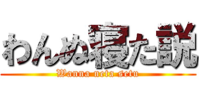 わんぬ寝た説 (Wanna neta setu)