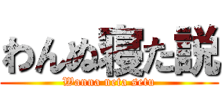 わんぬ寝た説 (Wanna neta setu)