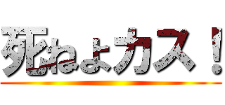 死ねよカス！ ()