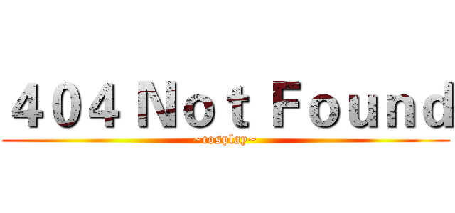 ４０４ Ｎｏｔ Ｆｏｕｎｄ (~cosplay~)