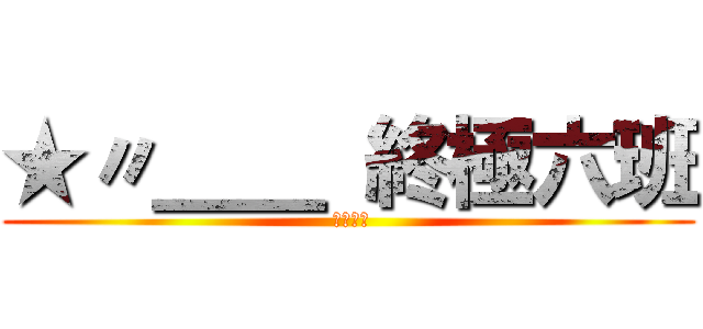 ★〃＿＿ 終極六班 ( 終極六班)