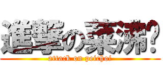 進撃の菜沸腾 (attack on peichoi)