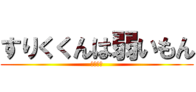 すりくくんは弱いもん (アホバカ)