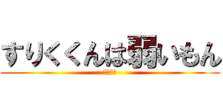 すりくくんは弱いもん (アホバカ)