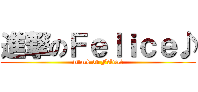 進撃のＦｅｌｉｃｅ♪ (attack on Felice♪)