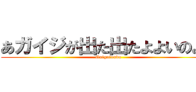 あガイジが出た出たよよいのよい (Gaigaiondo)