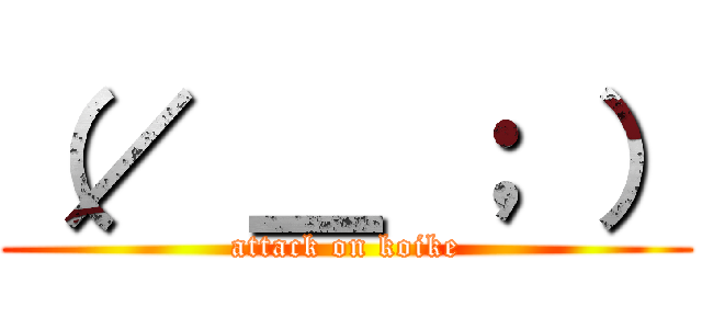 （／ ＿ ； ） (attack on koike)