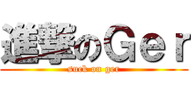 進撃のＧｅｒ (suck on ger)