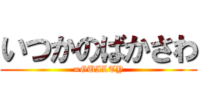 いつかのばかさわ (=GUILTY)