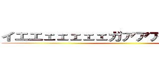 イエエェェェェェガアアアアアアア！！！ ()