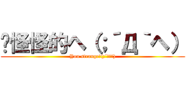 你怪怪的ヘ（；´Д｀ヘ） (You strangeﾍ(;´Д｀ﾍ))