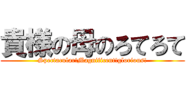 貴様の母のろてろて (Spectacular!Magnificent!glorious!)