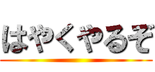 はやくやるぞ ()