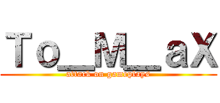 Ｔｏ＿Ｍ＿ａＸ (attack on gameplays)