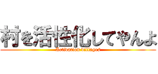村を活性化してやんよ (Activation villages)
