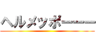 ヘルメッポーーー ()