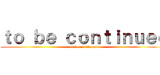 ｔｏ ｂｅ ｃｏｎｔｉｎｕｅｄ (to be continued)