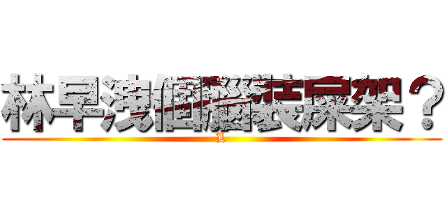 林早洩個腦裝屎架？ (L)