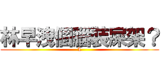 林早洩個腦裝屎架？ (L)