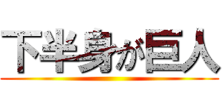 下半身が巨人 ()