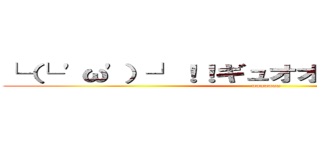 └（└ 'ω'）┘！！ギュオオオオオオン！！！！ (uaaaaaa)