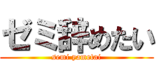ゼミ辞めたい (semi yametai)