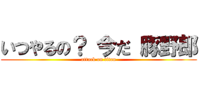 いつやるの？ 今だ 豚野郎 (attack on titan)