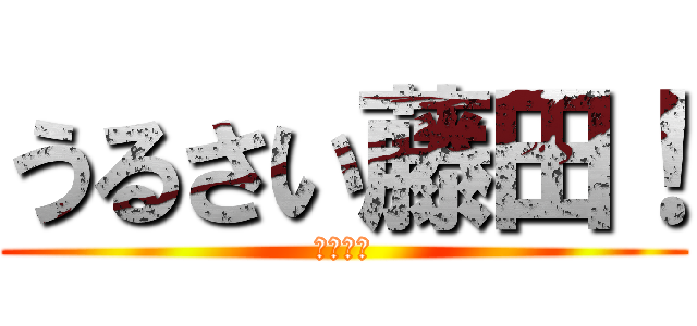 うるさい藤田！ (だまれ！)