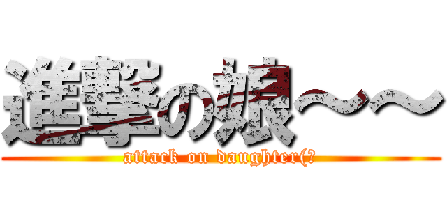 進撃の娘～～ (attack on daughter(?)