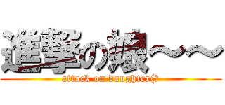 進撃の娘～～ (attack on daughter(?)