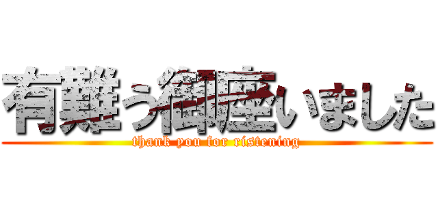 有難う御座いました (thank you for ristening)