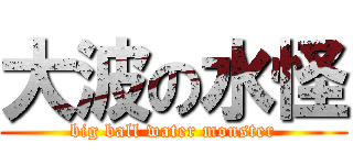 大波の水怪 (big ball water monster)