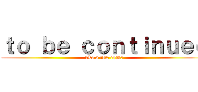 ｔｏ ｂｅ ｃｏｎｔｉｎｕｅｄ (〜To a new road〜)
