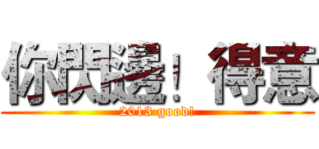 你閃邊！得意 (2013 good!)