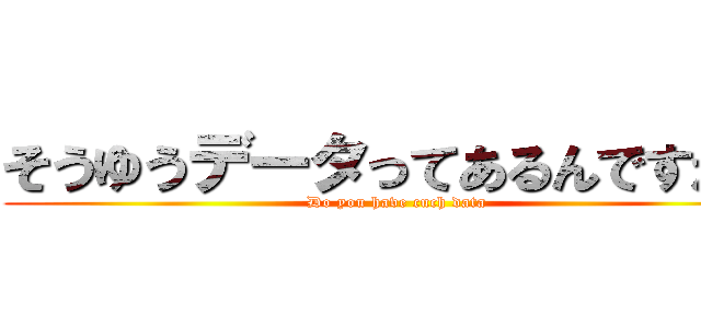 そうゆうデータってあるんですか？ (Do you have cuch data)