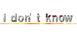 ｉ ｄｏｎ'ｔ ｋｎｏｗ  (idk)