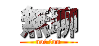 無聊 (not fun)
