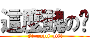 這麼醜の妞 ( so ungly girl)