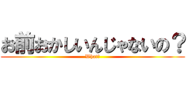 お前おかしいんじゃないの？ (What?)