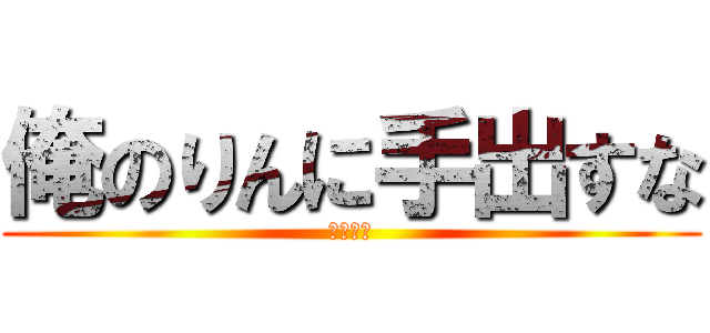 俺のりんに手出すな (ぶち殺す)