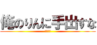 俺のりんに手出すな (ぶち殺す)