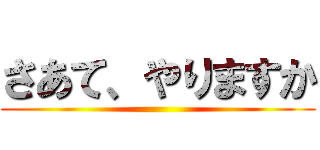 さあて、やりますか ()