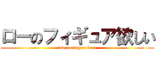 ローのフィギュア欲しい (low no figyua kure)