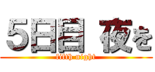 ５日目 夜を (fifth night)