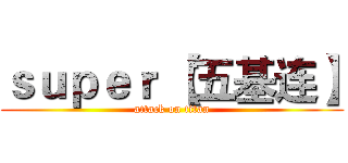 ｓｕｐｅｒ｀【五基连】 (attack on titan)