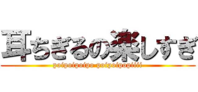 耳ちぎるの楽しすぎ (poipoipoipo poipoipopiiii)